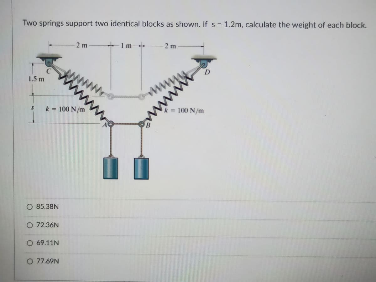 Two springs support two identical blocks as shown. If s = 1.2m, calculate the weight of each block.
1 m
m
2 m
2 m
D
C
ww
ww
1.5 m
= 100 N/m
k = 100 N/m
A
O 85.38N
O 72.36N
O 69.11N
O 77.69N
ww
www
