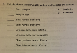1. Indicate whether the following life strategy are K-selected or r-selected.
Short life span
A.
K-selected
В.
r-selected
Long life span
Small number of offspring
Large number of offspring
Live close to the biotic patential
Live close to the carrying capacity
Show great care toward offspring
Show little care toward offspring
