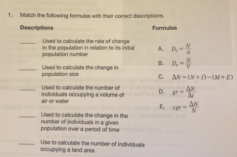 1.
Match the following formulas with their correct descriptions.
Descriptions
Formulas
Used to calculate the rate of change
in the population in relation to its initial
population number
A. D, = N
A
B. D, =
N
V
Used to calculate the change in
population size
C. AN = (N+1)-(M+E)
Used to calculate the number of
individuals occupying a volume of
air or water
AN
D.
gr =
At
ΔΝ
E.
cgr =
N
Used to calculate the change in the
number of individuals in a given
population over a period of time
Use to calculate the number of individuals
occupying a land area
