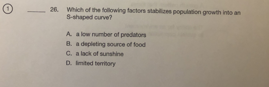 Which of the following factors stabilizes population growth into an
S-shaped curve?
26.
A. a low number of predators
B. a depleting source of food
C. a lack of sunshine
D. limited territory
