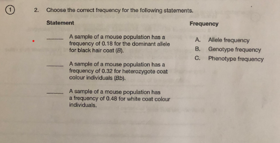 2.
Choose the correct frequency for the following statements.
Statement
Frequency
A sample of a mouse population has a
frequency of 0.18 for the dominant allele
for black hair coat (B).
Allele frequency
B. Genotype frequency
C. Phenotype frequency
A.
-
A sample of a mouse population has a
frequency of 0.32 for heterozygote coat
colour individuals (Bb).
A sample of a mouse population has
a frequency of 0.48 for white coat colour
individuals.
