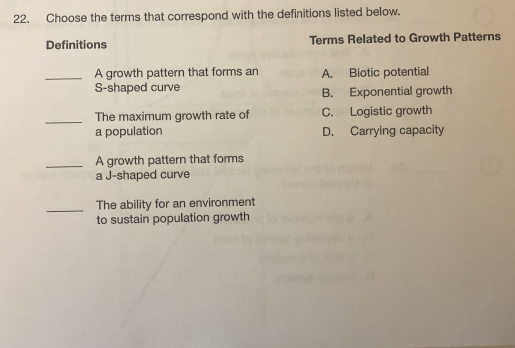 22.
Choose the terms that correspond with the definitions listed below.
Terms Related to Growth Patterns
Definitions
A growth pattern that forms an
S-shaped curve
A.
Biotic potential
B. Exponential growth
The maximum growth rate of
a population
C. Logistic growth
Carrying capacity
D.
A growth pattern that forms
a J-shaped curve
The ability for an environment
to sustain population growth

