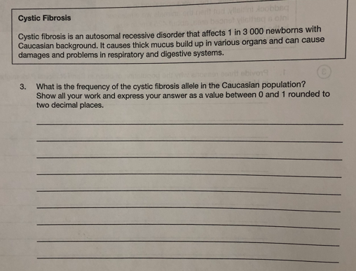 beg
Cystic Fibrosis
soini
Cystic fibrosis is an autosomal recessive disorder that affects 1 in 3 000 newborns with
Caucasian background. It causes thick mucus build up in various organs and can cause
damages and problems in respiratory and digestive systems.
What is the frequency of the cystic fibrosis allele in the Caucasian population?
Show all your work and express your answer as a value between 0 and 1 rounded to
two decimal places.
3.
