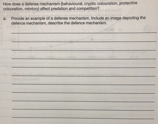 How does a defense mechanism (behavioural, cryptic colouration, protective
colouration, mimicry) affect predation and competition?
a. Provide an example of a defense mechanism. Include an image depicting the
defence mechanism, describe the defence mechanism.
