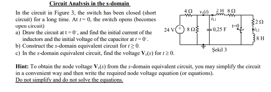 Circuit Analysis in the s-domain
4Ω ν)
2Η 8Ω
In the circuit in Figure 3, the switch has been closed (short
circuit) for a long time. At t= 0, the switch opens (becomes
орen circuit)
a) Draw the circuit at t= 0, and find the initial current of the
inductors and the initial voltage of the capacitor at t= 0 .
b) Construct the s-domain equivalent circuit for t>0.
c) In the s-domain equivalent circuit, find the voltage V.(s) for t2 0.
İLI
t=0
24 V(+) 8Ng
:0,25 F
8 H
Şekil 3
Hint: To obtain the node voltage V(s) from the s-domain equivalent circuit, you may simplify the circuit
in a convenient way and then write the required node voltage equation (or equations).
Do not simplify and do not solve the equations.
