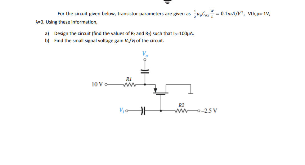 For the circuit given below, transistor parameters are given as
-= 0.1mA/V², Vth,p=-1V,
A=0. Using these information,
a) Design the circuit (find the values of R1and R2) such that Ip=100HA.
b) Find the small signal voltage gain Vo/Vi of the circuit.
R1
10 V -
R2
ww0-2.5 V
