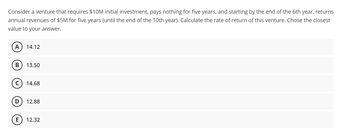 Consider a venture that requires $10M initial investment, pays nothing for five years, and starting by the end of the 6th year, returns
annual revenues of $5M for five years (until the end of the 10th year). Calculate the rate of return of this venture. Chose the closest
value to your answer.
14.12
B
13.50
14.68
D) 12.88
E) 12.32
