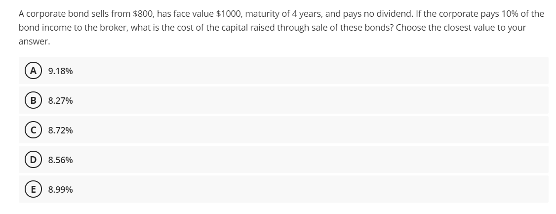 A corporate bond sells from $800, has face value $1000, maturity of 4 years, and pays no dividend. If the corporate pays 10% of the
bond income to the broker, what is the cost of the capital raised through sale of these bonds? Choose the closest value to your
answer.
A) 9.18%
8.27%
c) 8.72%
8.56%
8.99%
