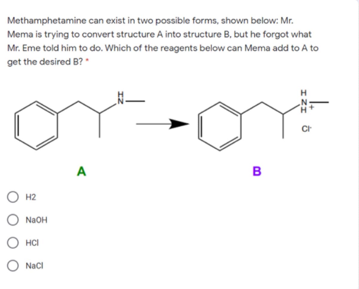 Methamphetamine can exist in two possible forms, shown below: Mr.
Mema is trying to convert structure A into structure B, but he forgot what
Mr. Eme told him to do. Which of the reagents below can Mema add to A to
get the desired B? *
A
B
O H2
O NAOH
HCI
Nacl
ェZエ
