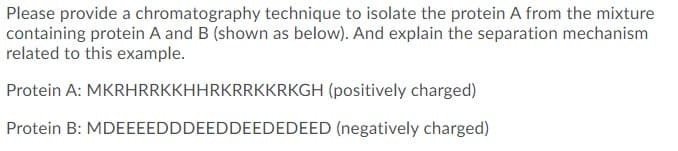 Please provide a chromatography technique to isolate the protein A from the mixture
containing protein A and B (shown as below). And explain the separation mechanism
related to this example.
Protein A: MKRHRRKKHHRKRRKKRKGH (positively charged)
Protein B: MDEEEEDDDEEDDEEDEDEED (negatively charged)
