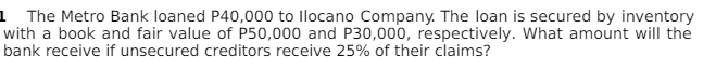 1 The Metro Bank loaned P40,000 to llocano Company. The loan is secured by inventory
with a book and fair value of P50,000 and P30,000, respectively. What amount will the
bank receive if unsecured creditors receive 25% of their claims?
