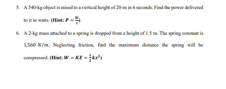 5. A 540-kg object is raised to a vertical height of 20-m in 6 seconds. Find the power delivered
to it in watts. (Hint: P = ")
6. A 2-kg mass attached to a spring is dropped from a height of 1.5 m. The spring constant is
1,560 N/m. Neglecting friction, find the maximum distance the spring will be
compressed. (Hint: W = KE = }kx²)
