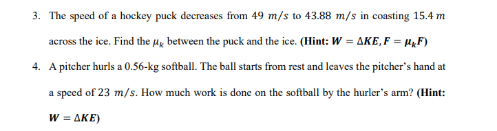 3. The speed of a hockey puck decreases from 49 m/s to 43.88 m/s in coasting 15.4 m
across the ice. Find the µx between the puck and the ice. (Hint: W = AKE, F = µµF)
4. A pitcher hurls a 0.56-kg softball. The ball starts from rest and leaves the pitcher's hand at
a speed of 23 m/s. How much work is done on the softball by the hurler's arm? (Hint:
W = AKE)
