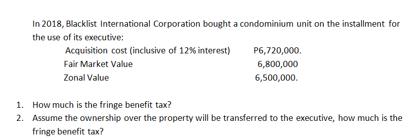 In 2018, Blacklist International Corporation bought a condominium unit on the installment for
the use of its executive:
Acquisition cost (inclusive of 12% interest)
P6,720,000.
Fair Market Value
6,800,000
Zonal Value
6,500,000.
1. How much is the fringe benefit tax?
2. Assume the ownership over the property will be transferred to the executive, how much is the
fringe benefit tax?
