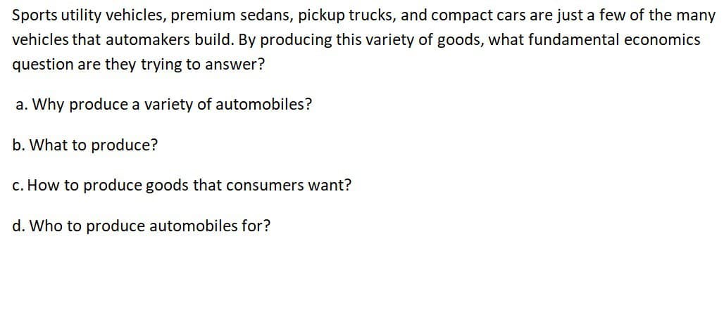 Sports utility vehicles, premium sedans, pickup trucks, and compact cars are just a few of the many
vehicles that automakers build. By producing this variety of goods, what fundamental economics
question are they trying to answer?
a. Why produce a variety of automobiles?
b. What to produce?
c. How to produce goods that consumers want?
d. Who to produce automobiles for?