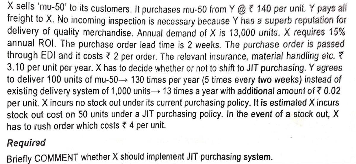 X sells 'mu-50' to its customers. It purchases mu-50 from Y@ 140 per unit. Y pays all
freight to X. No incoming inspection is necessary because Y has a superb reputation for
delivery of quality merchandise. Annual demand of X is 13,000 units. X requires 15%
annual ROI. The purchase order lead time is 2 weeks. The purchase order is passed
through EDI and it costs 2 per order. The relevant insurance, material handling etc. *
3.10 per unit per year. X has to decide whether or not to shift to JIT purchasing. Y agrees
to deliver 100 units of mu-50→ 130 times per year (5 times every two weeks) instead of
existing delivery system of 1,000 units→ 13 times a year with additional amount of ₹ 0.02
per unit. X incurs no stock out under its current purchasing policy. It is estimated X incurs
stock out cost on 50 units under a JIT purchasing policy. In the event of a stock out, X
has to rush order which costs 4 per unit.
Required
Briefly COMMENT whether X should implement JIT purchasing system.