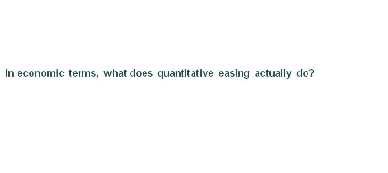 In economic terms, what does quantitative easing actually do?