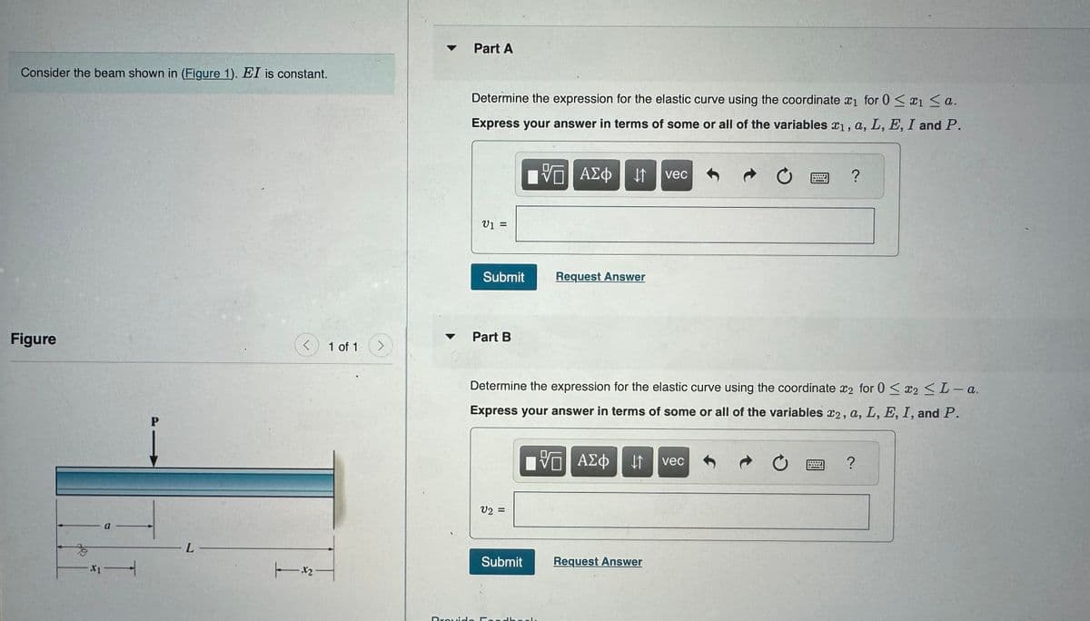 Consider the beam shown in (Figure 1). EI is constant.
Part A
Determine the expression for the elastic curve using the coordinate x1 for 0 < 1 <a.
Express your answer in terms of some or all of the variables x1, a, L, E, I and P.
Figure
P
L.
.12.
1 of 1
V₁ =
跖
ΜΕ ΑΣΦ Η
vec
Submit
Request Answer
Part B
>
?
Determine the expression for the elastic curve using the coordinate 2 for 0 < x2 <L-a.
Express your answer in terms of some or all of the variables 22, a, L, E, I, and P.
V2 =
VO
ΜΕ ΑΣΦ IT vec
Submit
Request Answer
Provide Feedba
0
?