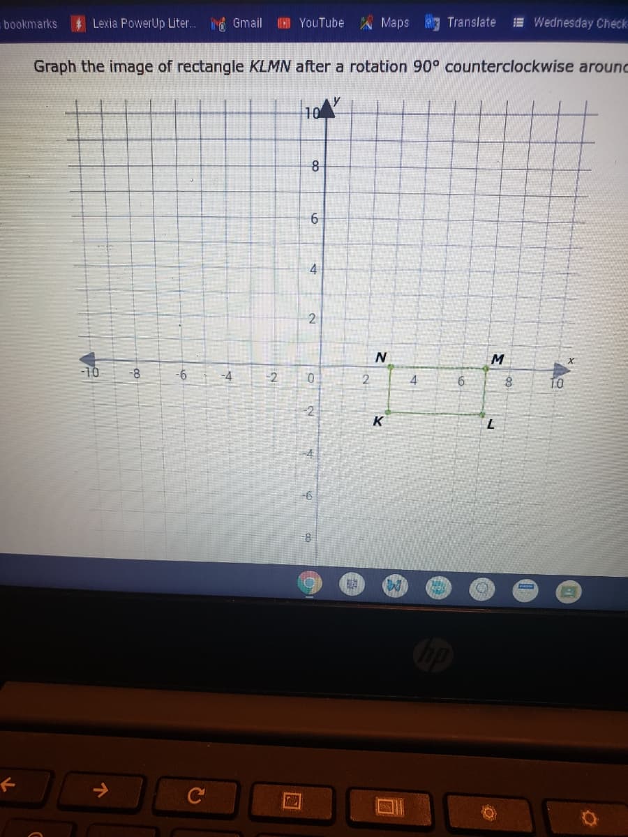 bookmarks
Lexia PowerUp Liter. 6 Gmail
YouTube Maps
Translate
E Wednesday Check
Graph the image of rectangle KLMN after a rotation 90° counterclockwise around
10
6
4
M
OL-
-8
-2
2
4
TO
-2
K
6,
4.
