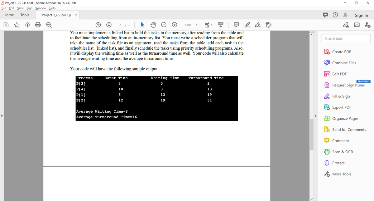 A Project 1_CS 2413.pdf - Adobe Acrobat Pro DC (32-bit)
O X
File Edit View Sign Window Help
Home
Tools
Project 1_CS 2413.p.. x
Sign In
2 / 3
区 。
100%
You must implement a linked list to hold the tasks in the memory after reading from the table and
to facilitate the scheduling from an in-memory list. You must write a scheduler program that will
take the name of the task file as an argument, read the tasks from the table, add each task to the
scheduler list. (linked list), and finally schedule the tasks using priority scheduling programs. Also,
it will display the waiting time as well as the turnaround time as well. Your code will also calculate
the average waiting time and the average turnaround time.
Search tools
Create PDF
Combine Files
Your code will have the following sample output:
Edit PDF
Process
Burst Time
Waiting Time
Turnaround Time
FEATURED
P[3]
3
3
Request Signatures
P[4]
10
3
13
P[1]
6
13
19
l. Fill & Sign
P[2]
12
19
31
Export PDF
Average Waiting Time=8
Average Turnaround Time=16
EI Organize Pages
Send for Comments
Comment
Scan & OCR
Protect
A More Tools
