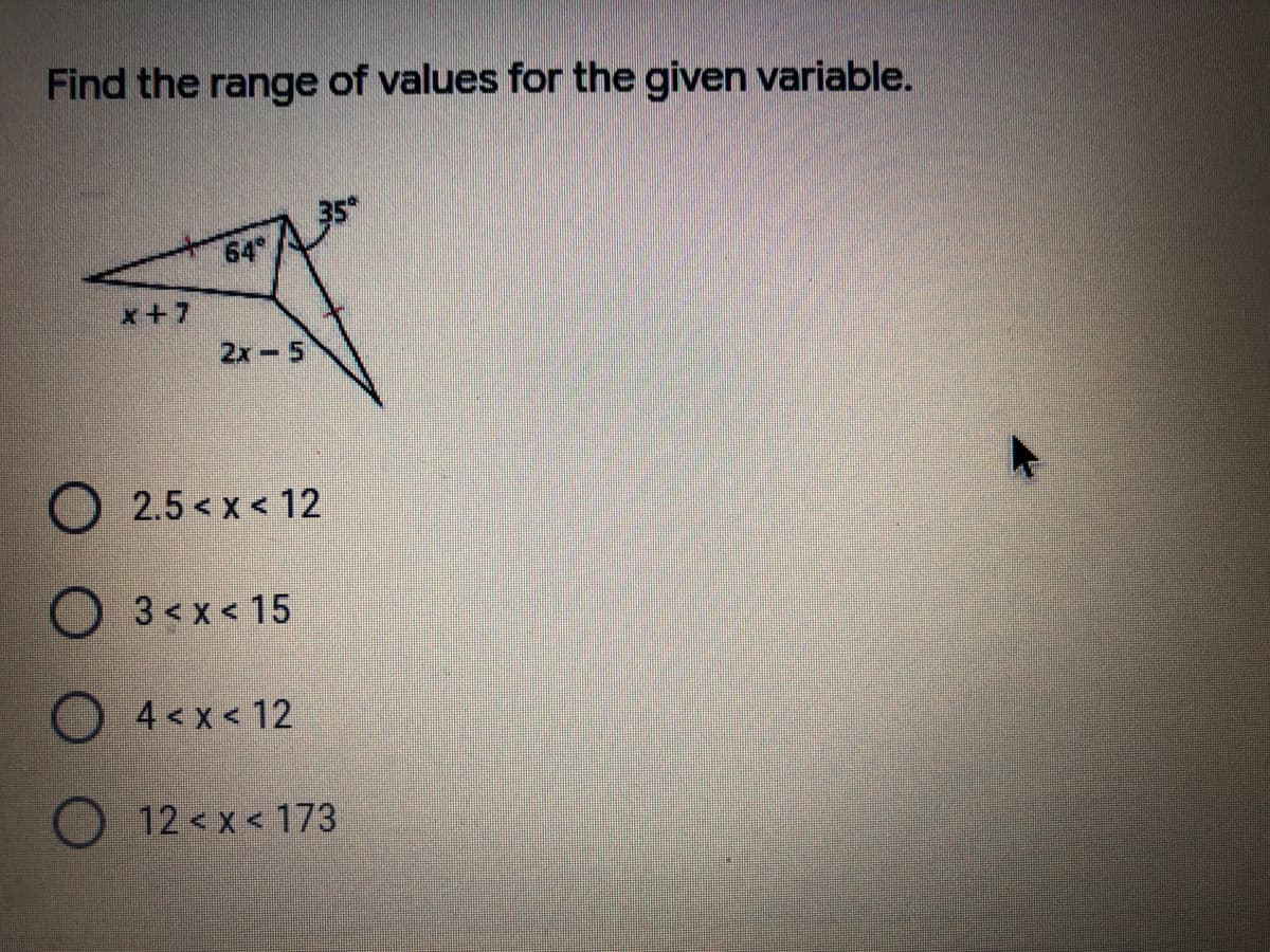 Find the range of values for the given variable.
64
x+7
2x-5
O 2.5 < x < 12
O3<x< 15
O 4<x< 12
12 < x < 173
