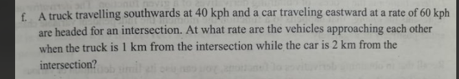 f. A truck travelling southwards at 40 kph and a car traveling eastward at a rate of 60 kph
are headed for an intersection. At what rate are the vehicles approaching each other
when the truck is 1 km from the intersection while the car is 2 km from the
intersection?
