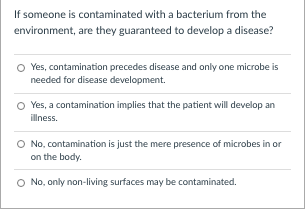 If someone is contaminated with a bacterium from the
environment, are they guaranteed to develop a disease?
O Yes, contamination precedes disease and only one microbe is
needed for disease development.
Yes, a contamination implies that the patient will develop an
illness.
O No, contamination is just the mere presence of microbes in or
on the body.
O No, only non-living surfaces may be contaminated.
