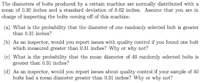 The diameters of bolts produced by a certain machine are normally distributed with a
mean of 0.30 inches and a standard deviation of 0.02 inches. Assume that you are in
charge of inspecting the bolts coming off of this machine.
(a) What is the probability that the diameter of one randomly selected bolt is greater
than 0.31 inches?
(b) As an inspector, would you report issues with quality control if you found one bolt
which measured greater than 0.31 inches? Why or why not?
(c) What is the probability that the mean diameter of 40 randomly selected bolts is
greater than 0.31 inches?
(d) As an inspector, would you report issues about quality control if your sample of 40
bolts had a mean diameter greater than 0.31 inches? Why or why not?
