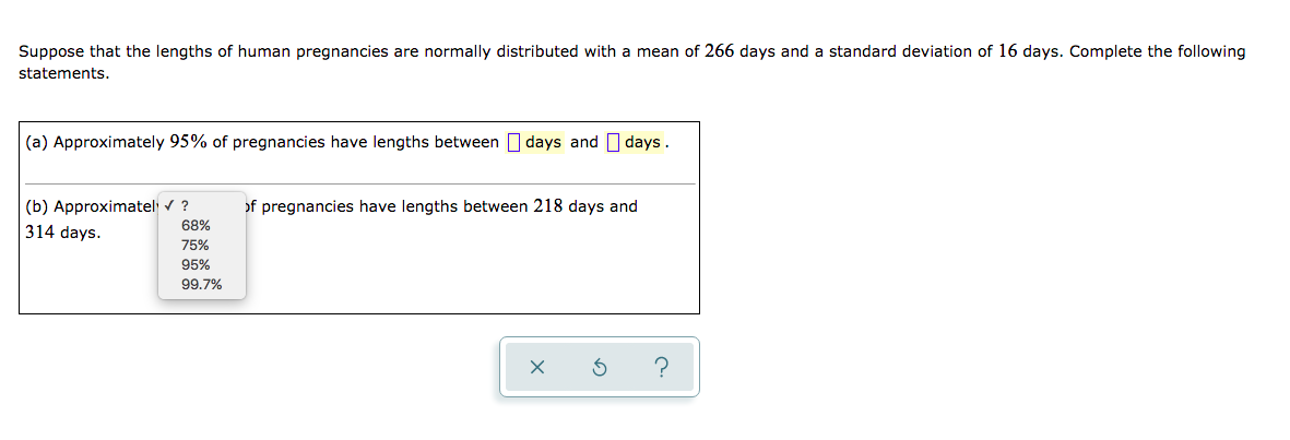Suppose that the lengths of human pregnancies are normally distributed with a mean of 266 days and a standard deviation of 16 days. Complete the following
statements.
(a) Approximately 95% of pregnancies have lengths between I days and I days.
(b) Approximatel v ?
of pregnancies have lengths between 218 days and
68%
314 days.
75%
95%
99.7%
の
