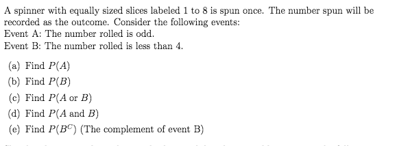 A spinner with equally sized slices labeled 1 to 8 is spun once. The number spun will be
recorded as the outcome. Consider the following events:
Event A: The number rolled is odd.
Event B: The number rolled is less than 4.
(a) Find P(A)
(b) Find P(B)
(c) Find P(A or B)
(d) Find P(A and B)
(e) Find P(BC) (The complement of event B)
