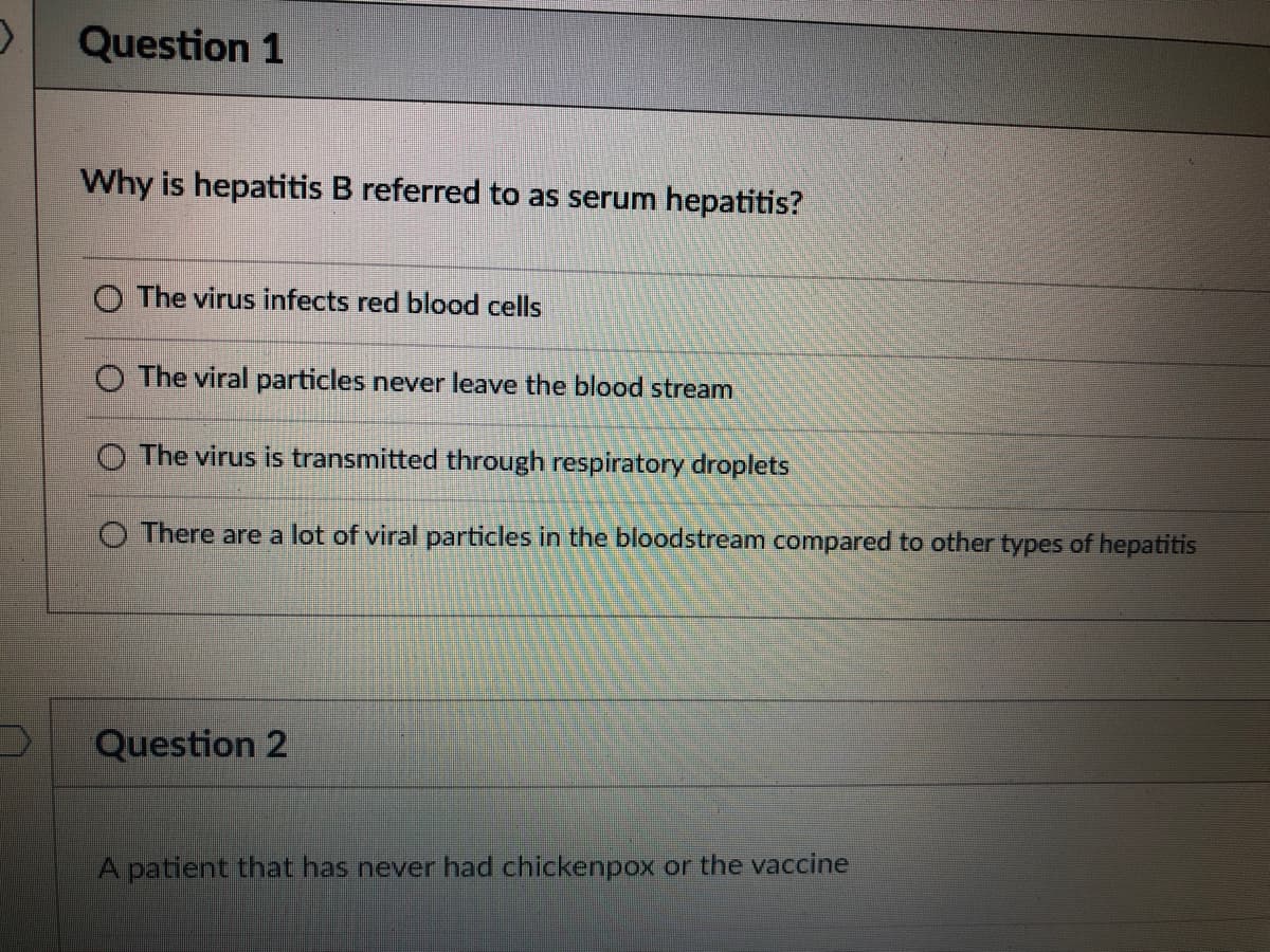 Question 1
Why is hepatitis B referred to as serum hepatitis?
O The virus infects red blood cells
O The viral particles never leave the blood stream
The virus is transmitted through respiratory droplets
O There are a lot of viral particles in the bloodstream compared to other types of hepatitis
Question 2
A patient that has never had chickenpox or the vaccine
