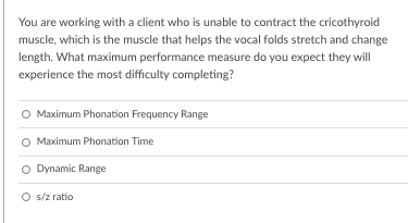 You are working with a client who is unable to contract the cricothyroid
muscle, which is the muscle that helps the vocal folds stretch and change
length. What maximum performance measure do you expect they will
experience the most difficulty completing?
O Maximum Phonation Frequency Range
O Maximum Phonation Time
O Dynamic Range
O s/z ratio
