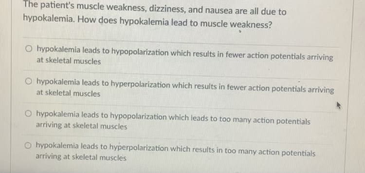 The patient's muscle weakness, dizziness, and nausea are all due to
hypokalemia. How does hypokalemia lead to muscle weakness?
O hypokalemia leads to hypopolarization which results in fewer action potentials arriving
at skeletal muscles
O hypokalemia leads to hyperpolarization which results in fewer action potentials arriving
at skeletal muscles
O hypokalemia leads to hypopolarization which leads to too many action potentials
arriving at skeletal muscles
O hypokalemia leads to hyperpolarization which results in too many action potentials
arriving at skeletal muscles
