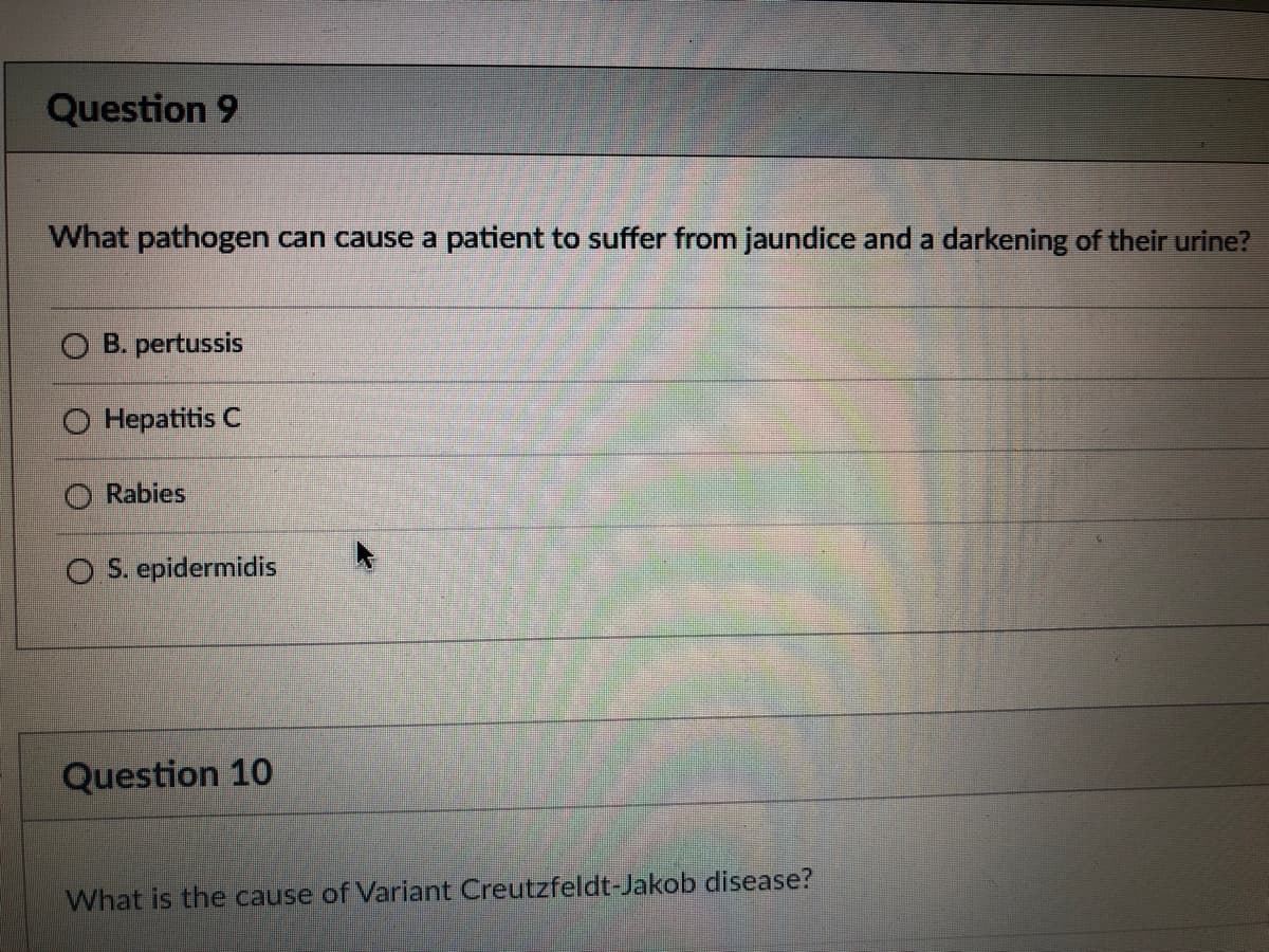 Question 9
What pathogen can cause a patient to suffer from jaundice and a darkening of their urine?
O B. pertussis
Hepatitis C
Rabies
O S. epidermidis
Question 10
What is the cause of Variant Creutzfeldt-Jakob disease?
