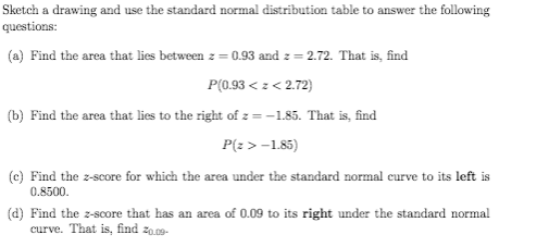 Sketch a drawing and use the standard normal distribution table to answer the following
questions:
(a) Find the area that lies between z = 0.93 and z = 2.72. That is, find
P(0.93 < z < 2.72)
(b) Find the area that lies to the right of z = -1.85. That is, find
P(z > -1.85)
(c) Find the z-score for which the area under the standard normal curve to its left is
0.8500.
(d) Find the z-score that has an area of 0.09 to its right under the standard normal
curve. That is, find zo.09-
