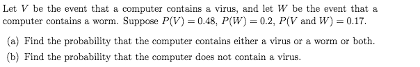 Let V be the event that a computer contains a virus, and let W be the event that a
computer contains a worm. Suppose P(V) = 0.48, P(W) = 0.2, P(V and W) = 0.17.
(a) Find the probability that the computer contains either a virus or a worm or both.
(b) Find the probability that the computer does not contain a virus.

