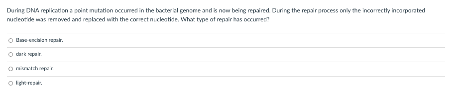 During DNA replication a point mutation occurred in the bacterial genome and is now being repaired. During the repair process only the incorrectly incorporated
nucleotide was removed and replaced with the correct nucleotide. What type of repair has occurred?
Base-excision repair.
O dark repair.
O mismatch repair.
O light-repair.
