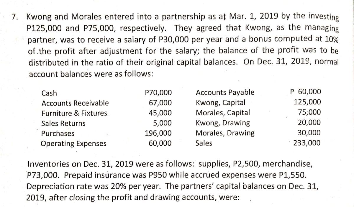 7. Kwong and Morales entered into a partnership as at Mar. 1, 2019 by the investing
P125,000 and P75,000, respectively. They agreed that Kwong, as the managing
partner, was to receive a salary of P30,000 per year and a bonus computed at 10%
of.the profit after adjustment for the salary; the balance of the profit was to be
distributed in the ratio of their original capital balances. On Dec. 31, 2019, normal
account balances were as follows:
Cash
P70,000
Accounts Payable
P 60,000
125,000
Kwong, Capital
Morales, Capital
Kwong, Drawing
Morales, Drawing
Accounts Receivable
67,000
Furniture & Fixtures
45,000
75,000
Sales Returns
5,000
20,000
Purchases
196,000
30,000
Operating Expenses
60,000
Sales
233,000
Inventories on Dec. 31, 2019 were as follows: supplies, P2,500, merchandise,
P73,000. Prepaid insurance was P950 while accrued expenses were P1,550.
Depreciation rate was 20% per year. The partners' capital balances on Dec. 31,
2019, after closing the profit and drawing accounts, were:

