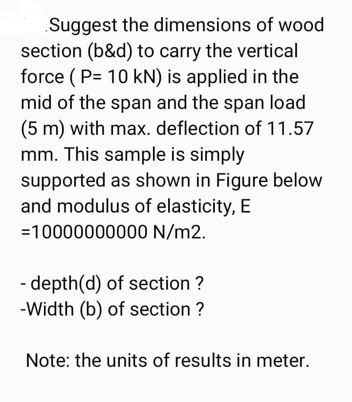 Suggest the dimensions of wood
section (b&d) to carry the vertical
force ( P= 10 kN) is applied in the
mid of the span and the span load
(5 m) with max. deflection of 11.57
mm. This sample is simply
supported as shown in Figure below
and modulus of elasticity, E
=10000000000 N/m2.
- depth(d) of section ?
-Width (b) of section ?
Note: the units of results in meter.
