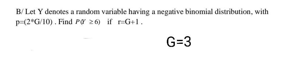 B/ Let Y denotes a random variable having a negative binomial distribution, with
p=(2*G/10) . Find PY 26) if r=G+1.
G=3
