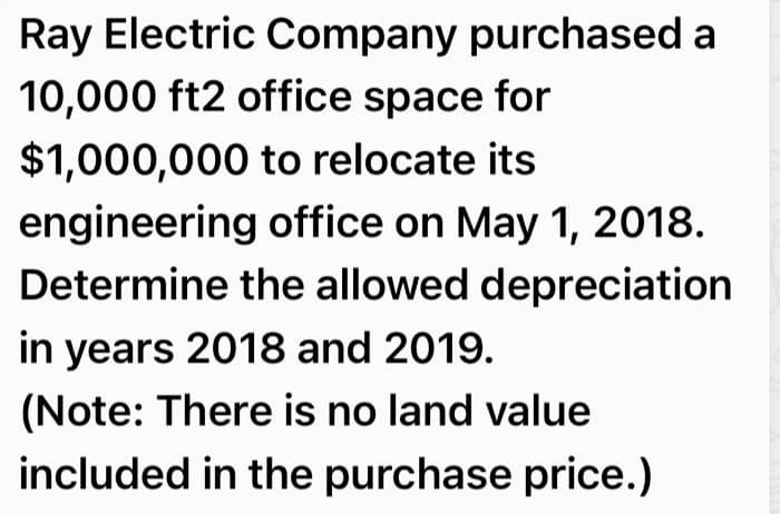 Ray Electric Company purchased a
10,000 ft2 office space for
$1,000,000 to relocate its
engineering office on May 1, 2018.
Determine the allowed depreciation
in years 2018 and 2019.
(Note: There is no land value
included in the purchase price.)
