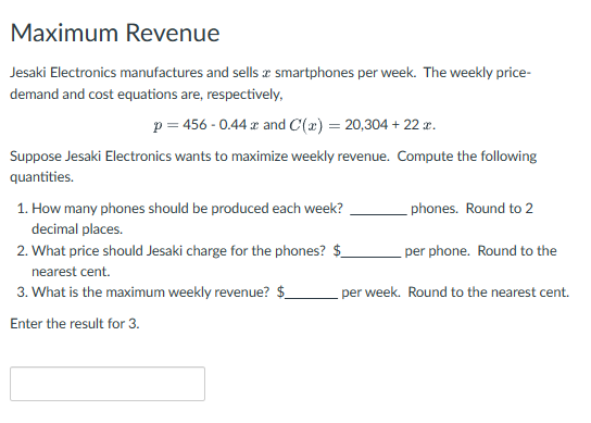Maximum Revenue
Jesaki Electronics manufactures and sells smartphones per week. The weekly price-
demand and cost equations are, respectively,
p = 456 -0.44 x and C(x) = 20,304 + 22x.
Suppose Jesaki Electronics wants to maximize weekly revenue. Compute the following
quantities.
1. How many phones should be produced each week?
decimal places.
2. What price should Jesaki charge for the phones? $
nearest cent.
3. What is the maximum weekly revenue? $
Enter the result for 3.
phones. Round to 2
per phone. Round to the
per week. Round to the nearest cent.