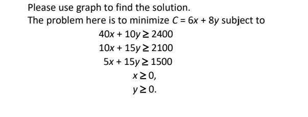 Please use graph to find the solution.
The problem here is to minimize C = 6x + 8y subject to
40x + 10y 2 2400
10x + 15y 2 2100
5x + 15y 2 1500
x20,
y20.
