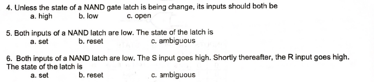 4. Unless the state of a NAND gate latch is being change, its inputs should both be
b. low
c. open
a. high
5. Both inputs of a NAND latch are low. The state of the latch is
a. set
b. reset
c. ambiguous
6. Both inputs of a NAND latch are low. The S input goes high. Shortly thereafter, the R input goes high.
The state of the latch is
a. set
b. reset
c. ambiguous