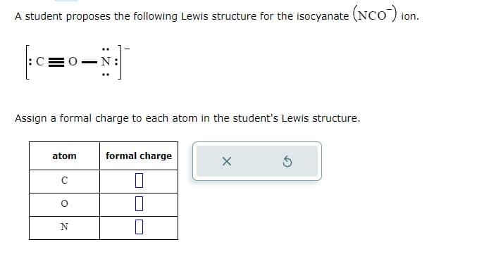 A student proposes the following Lewis structure for the isocyanate (NCO) ion.
_|:N−0=
CEO
Assign a formal charge to each atom in the student's Lewis structure.
atom
с
O
N
formal charge
0
X