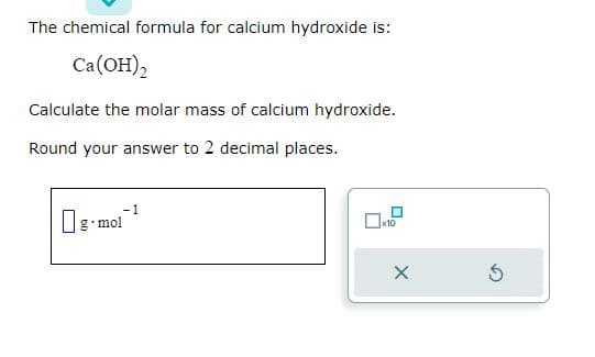 The chemical formula for calcium hydroxide is:
Ca(OH)2
Calculate the molar mass of calcium hydroxide.
Round your answer to 2 decimal places.
-1
g-mol
x10
X
5