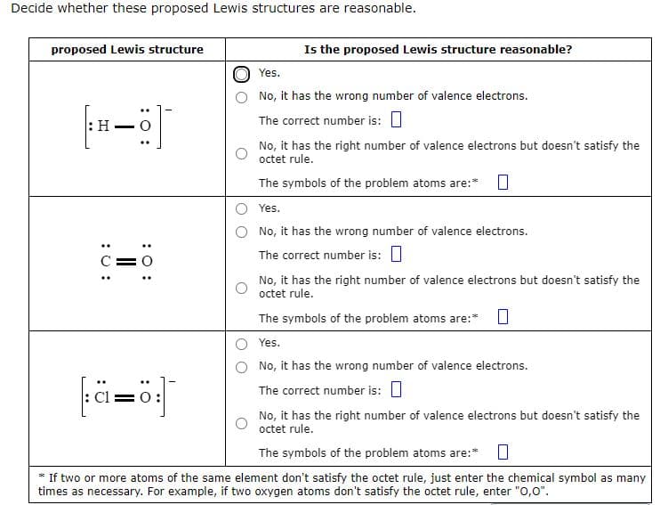 Decide whether these proposed Lewis structures are reasonable.
proposed Lewis structure
: H-
C=
: 0:
2=8
Cl
Is the proposed Lewis structure reasonable?
Yes.
No, it has the wrong number of valence electrons.
The correct number is:
No, it has the right number of valence electrons but doesn't satisfy the
octet rule.
The symbols of the problem atoms are:*
Yes.
No, it has the wrong number of valence electrons.
The correct number is:
No, it has the right number of valence electrons but doesn't satisfy the
octet rule.
The symbols of the problem atoms are:* 0
Yes.
No, it has the wrong number of valence electrons.
The correct number is:
No, it has the right number of valence electrons but doesn't satisfy the
octet rule.
The symbols of the problem atoms are:* 0
* If two or more atoms of the same element don't satisfy the octet rule, just enter the chemical symbol as many
times as necessary. For example, if two oxygen atoms don't satisfy the octet rule, enter "O,0".