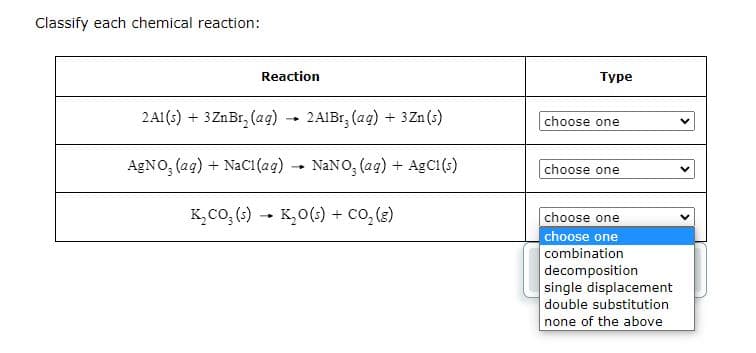 Classify each chemical reaction:
Reaction
2Al(s) + 3 ZnBr₂ (aq) → 2A1Br, (aq) + 3 Zn (s)
AgNO3(aq) + NaCl(aq) → NaNO3(aq) + AgC1(s)
K₂CO₂ (s) → K₂O(s) + CO₂(g)
-
Type
choose one
choose one
choose one
choose one
combination
decomposition
single displacement
double substitution
none of the above