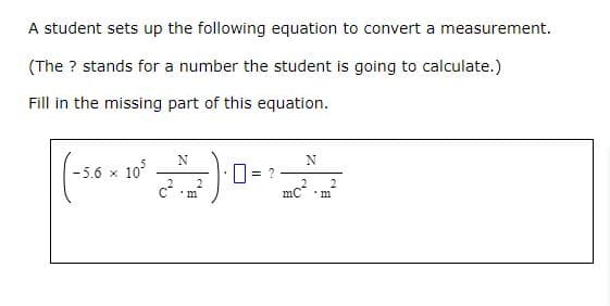 A student sets up the following equation to convert a measurement.
(The ? stands for a number the student is going to calculate.)
Fill in the missing part of this equation.
<10³
-5.6 x
N
c². 2
m
<= ?
N
2 2
mC 'm