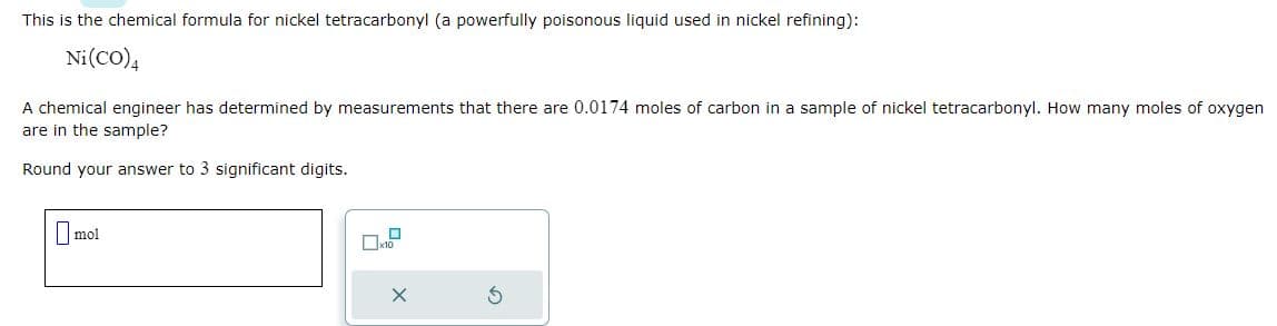 This is the chemical formula for nickel tetracarbonyl (a powerfully poisonous liquid used in nickel refining):
Ni(CO)4
A chemical engineer has determined by measurements that there are 0.0174 moles of carbon in a sample of nickel tetracarbonyl. How many moles of oxygen
are in the sample?
Round your answer to 3 significant digits.
mol
X
3